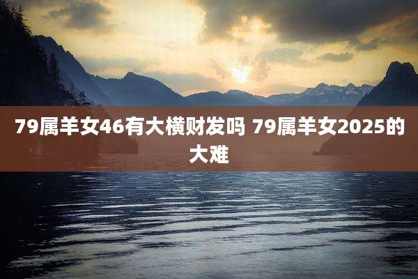 79属羊女46有大横财发吗 79属羊女2025的大难