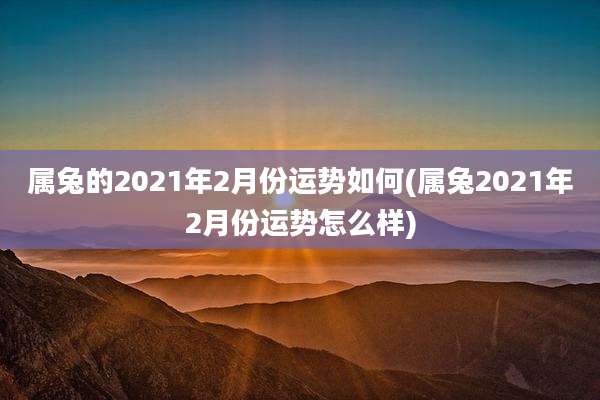 属兔的2021年2月份运势如何(属兔2021年2月份运势怎么样)