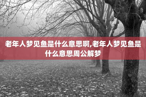 老年人梦见鱼是什么意思啊,老年人梦见鱼是什么意思周公解梦