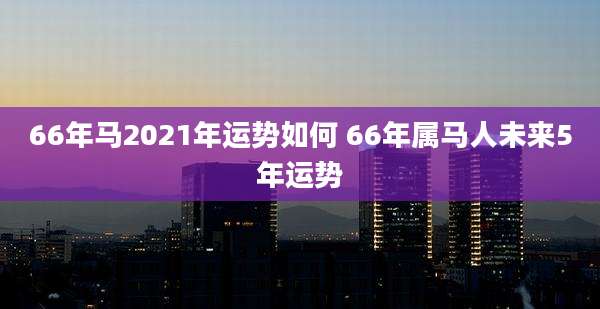66年马2021年运势如何 66年属马人未来5年运势