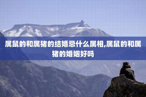 属鼠的和属猪的结婚忌什么属相,属鼠的和属猪的婚姻好吗
