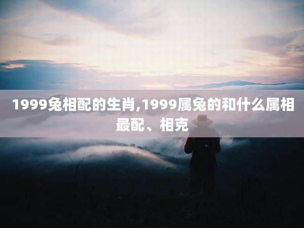 1999兔相配的生肖,1999属兔的和什么属相最配、相克