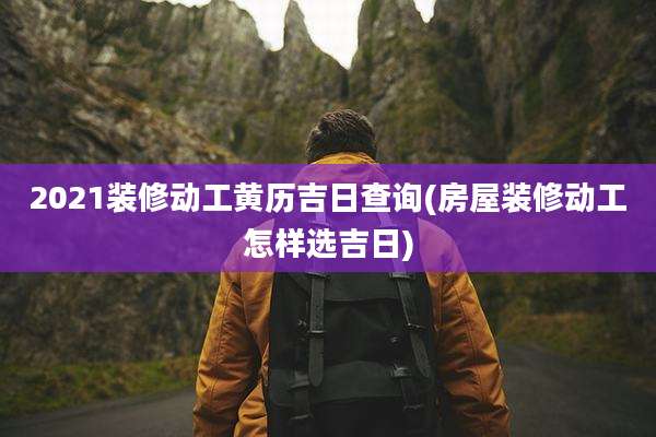 2021装修动工黄历吉日查询(房屋装修动工怎样选吉日)
