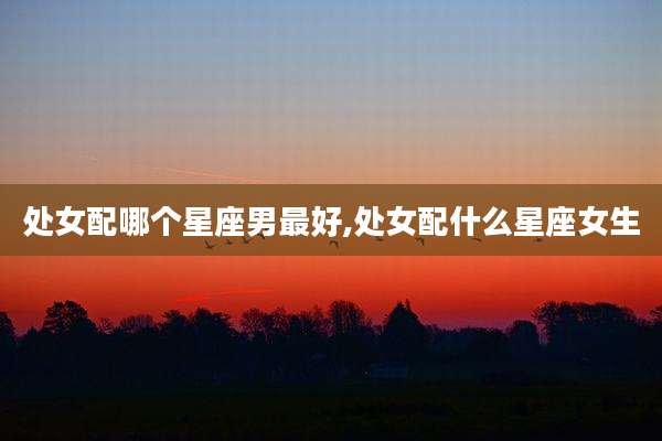 处女配哪个星座男最好,处女配什么星座女生