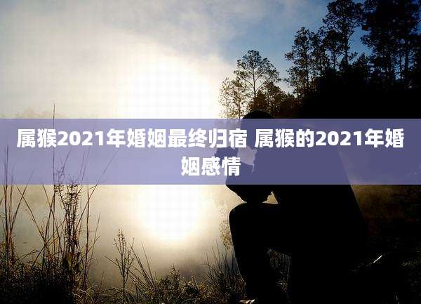 属猴2021年婚姻最终归宿 属猴的2021年婚姻感情