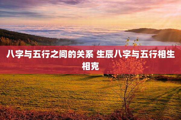 八字与五行之间的关系 生辰八字与五行相生相克