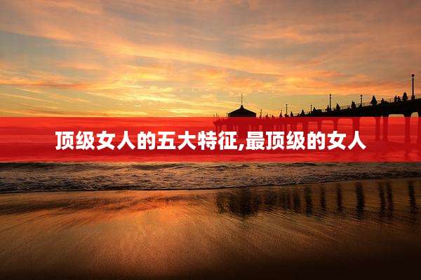 顶级女人的五大特征,最顶级的女人
