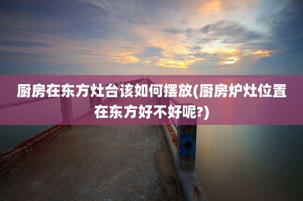 厨房在东方灶台该如何摆放(厨房炉灶位置在东方好不好呢?)