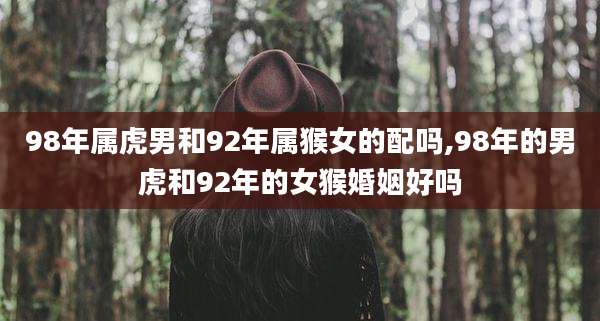 98年属虎男和92年属猴女的配吗,98年的男虎和92年的女猴婚姻好吗