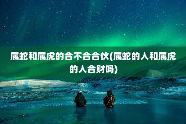 属蛇和属虎的合不合合伙(属蛇的人和属虎的人合财吗)