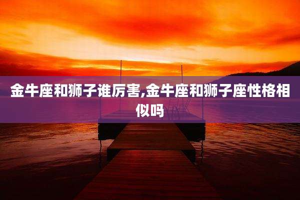 金牛座和狮子谁厉害,金牛座和狮子座性格相似吗