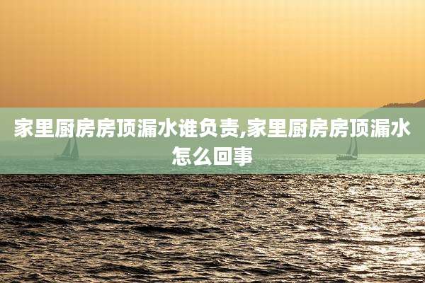 家里厨房房顶漏水谁负责,家里厨房房顶漏水怎么回事