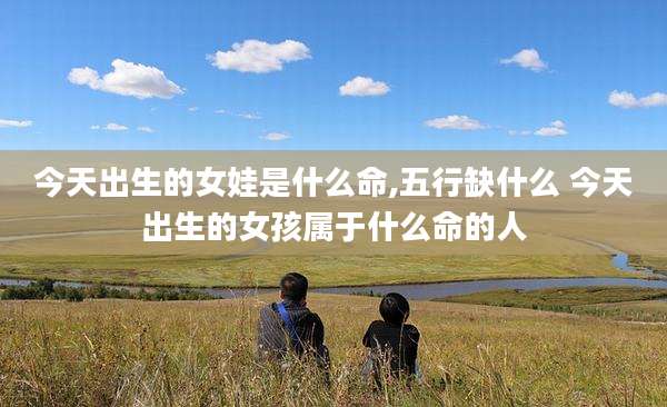 今天出生的女娃是什么命,五行缺什么 今天出生的女孩属于什么命的人