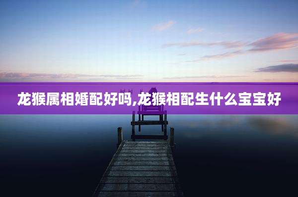 龙猴属相婚配好吗,龙猴相配生什么宝宝好
