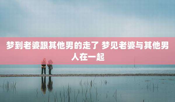 梦到老婆跟其他男的走了 梦见老婆与其他男人在一起