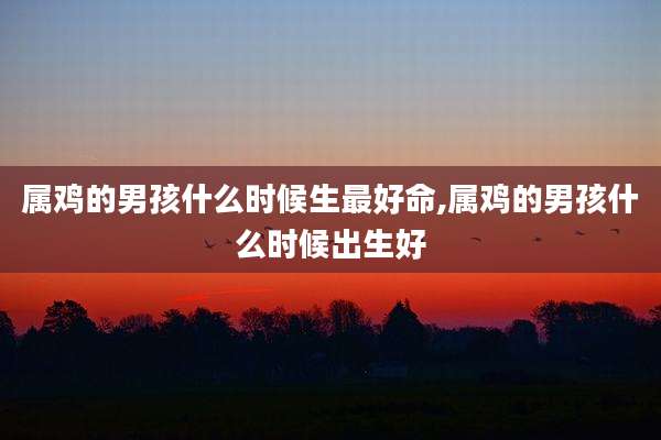 属鸡的男孩什么时候生最好命,属鸡的男孩什么时候出生好