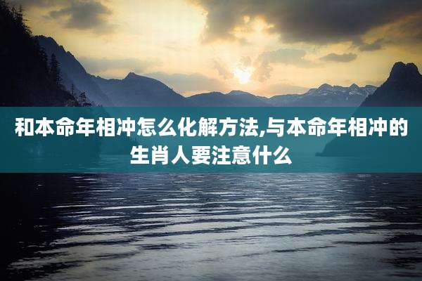 和本命年相冲怎么化解方法,与本命年相冲的生肖人要注意什么