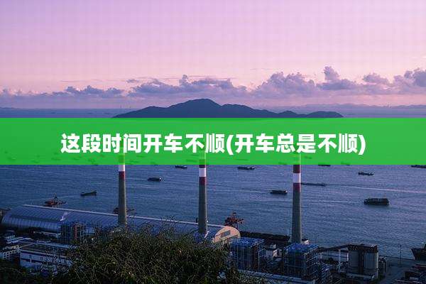这段时间开车不顺(开车总是不顺)