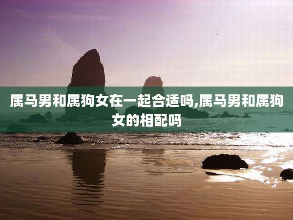 属马男和属狗女在一起合适吗,属马男和属狗女的相配吗