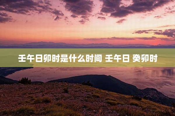 壬午日卯时是什么时间 壬午日 癸卯时