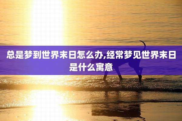 总是梦到世界末日怎么办,经常梦见世界末日是什么寓意