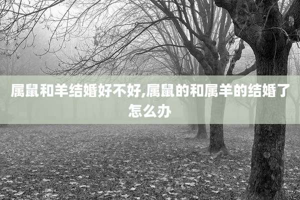 属鼠和羊结婚好不好,属鼠的和属羊的结婚了怎么办