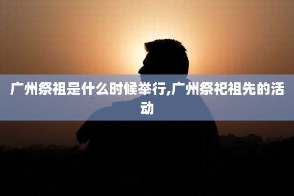 广州祭祖是什么时候举行,广州祭祀祖先的活动