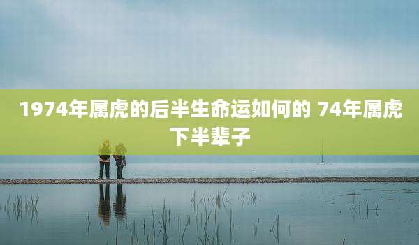 1974年属虎的后半生命运如何的 74年属虎下半辈子