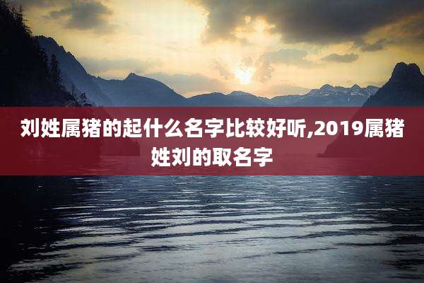 刘姓属猪的起什么名字比较好听,2019属猪姓刘的取名字
