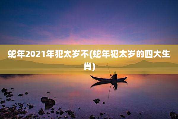 蛇年2021年犯太岁不(蛇年犯太岁的四大生肖)