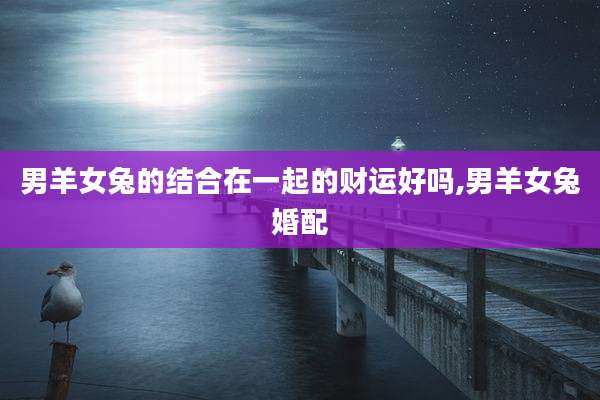 男羊女兔的结合在一起的财运好吗,男羊女兔婚配