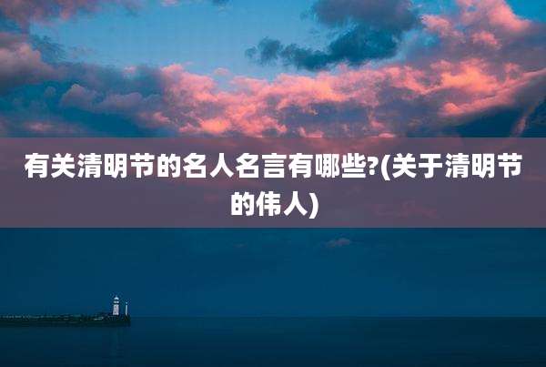 有关清明节的名人名言有哪些?(关于清明节的伟人)