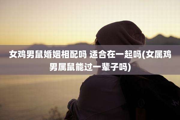 女鸡男鼠婚姻相配吗 适合在一起吗(女属鸡男属鼠能过一辈子吗)
