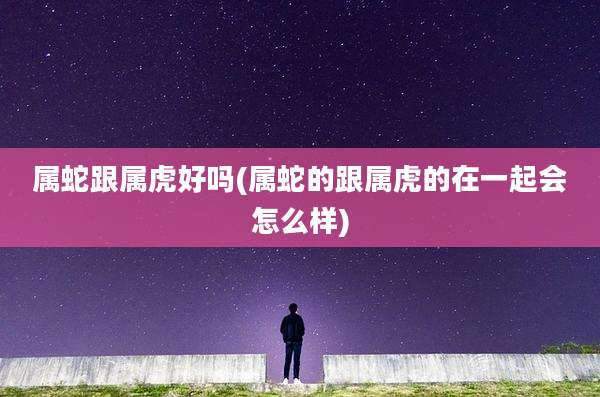 属蛇跟属虎好吗(属蛇的跟属虎的在一起会怎么样)