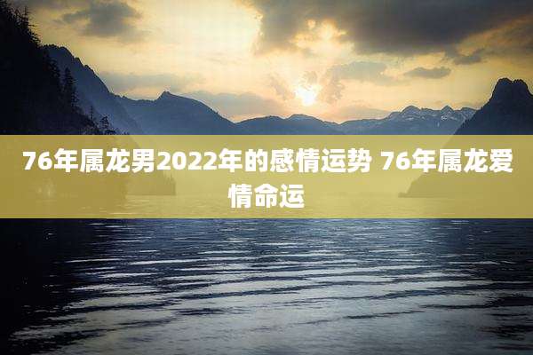 76年属龙男2022年的感情运势 76年属龙爱情命运