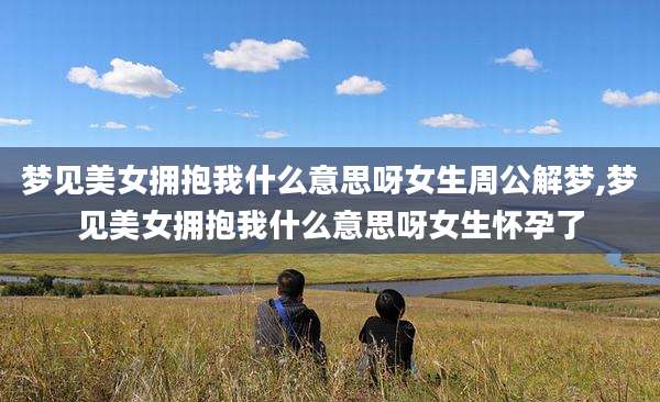 梦见美女拥抱我什么意思呀女生周公解梦,梦见美女拥抱我什么意思呀女生怀孕了