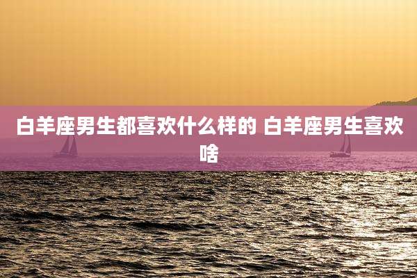 白羊座男生都喜欢什么样的 白羊座男生喜欢啥