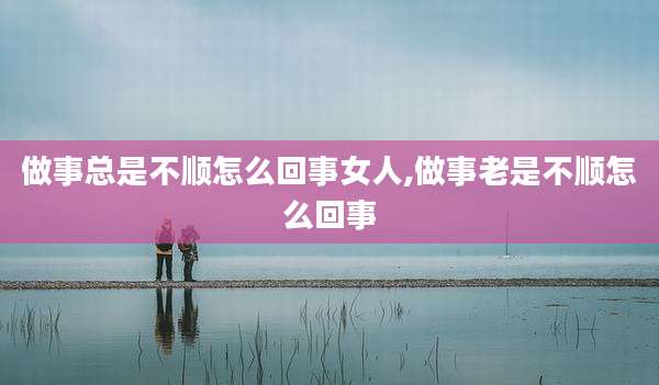 做事总是不顺怎么回事女人,做事老是不顺怎么回事