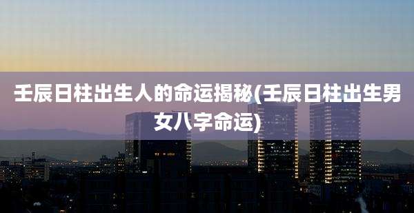 壬辰日柱出生人的命运揭秘(壬辰日柱出生男女八字命运)