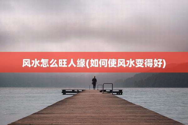 风水怎么旺人缘(如何使风水变得好)