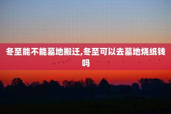 冬至能不能墓地搬迁,冬至可以去墓地烧纸钱吗