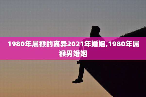 1980年属猴的离异2021年婚姻,1980年属猴男婚姻