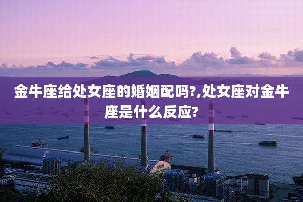 金牛座给处女座的婚姻配吗?,处女座对金牛座是什么反应?