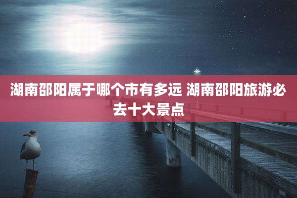 湖南邵阳属于哪个市有多远 湖南邵阳旅游必去十大景点