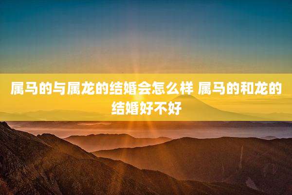 属马的与属龙的结婚会怎么样 属马的和龙的结婚好不好