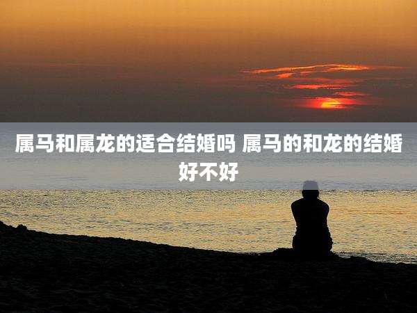 属马和属龙的适合结婚吗 属马的和龙的结婚好不好