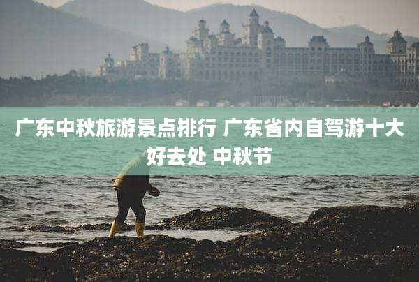 广东中秋旅游景点排行 广东省内自驾游十大好去处 中秋节