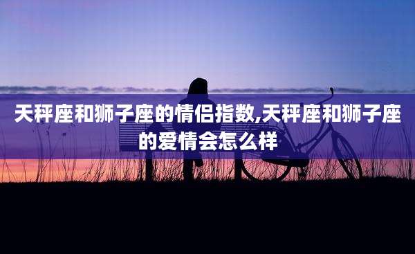 天秤座和狮子座的情侣指数,天秤座和狮子座的爱情会怎么样