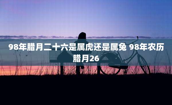 98年腊月二十六是属虎还是属兔 98年农历腊月26