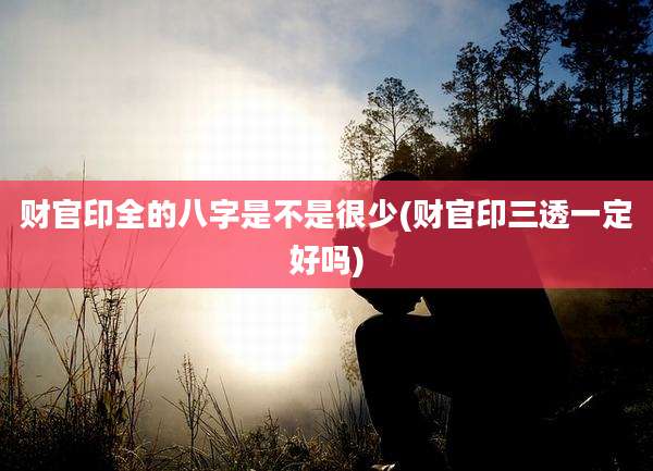 财官印全的八字是不是很少(财官印三透一定好吗)